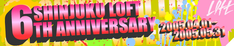 SHINJUKU LOFT 6TH ANNIVERSARY 2005.04.01`2005.05.31
