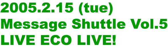 2005.2.15 (tue) Message Shuttle Vol.5 LIVE ECO LIVE!