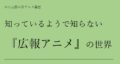 知っているようで知らない『広報アニメ』の世界